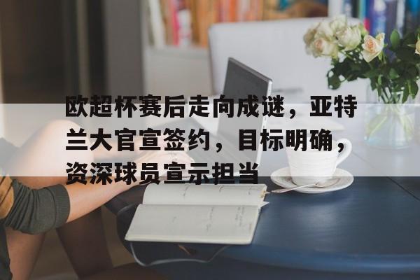 开云官网-欧超杯赛后走向成谜，亚特兰大官宣签约，目标明确，资深球员宣示担当(欧超杯赛程表)