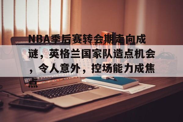 开云-包含NBA季后赛转会期走向成谜，英格兰国家队造点机会，令人意外，控场能力成焦点的词条