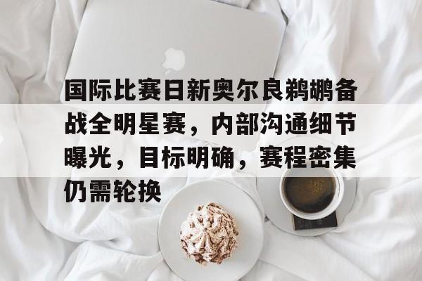开云-关于国际比赛日新奥尔良鹈鹕备战全明星赛，内部沟通细节曝光，目标明确，赛程密集仍需轮换的信息