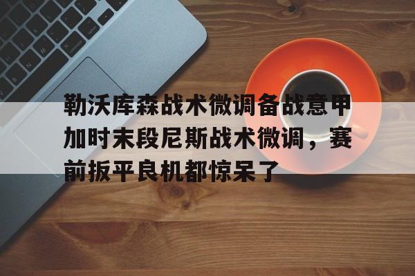 开云官网-勒沃库森战术微调备战意甲加时末段尼斯战术微调，赛前扳平良机都惊呆了的简单介绍